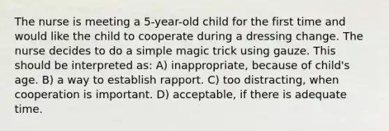 The nurse is meeting a 5-year-old child for the first time and would like the child to cooperate during a dressing change. The nurse decides to do a simple magic trick using gauze. This should be interpreted as: A) inappropriate, because of child's age. B) a way to establish rapport. C) too distracting, when cooperation is important. D) acceptable, if there is adequate time.