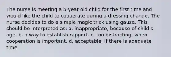 The nurse is meeting a 5-year-old child for the first time and would like the child to cooperate during a dressing change. The nurse decides to do a simple magic trick using gauze. This should be interpreted as: a. inappropriate, because of child's age. b. a way to establish rapport. c. too distracting, when cooperation is important. d. acceptable, if there is adequate time.