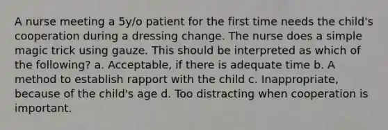 A nurse meeting a 5y/o patient for the first time needs the child's cooperation during a dressing change. The nurse does a simple magic trick using gauze. This should be interpreted as which of the following? a. Acceptable, if there is adequate time b. A method to establish rapport with the child c. Inappropriate, because of the child's age d. Too distracting when cooperation is important.