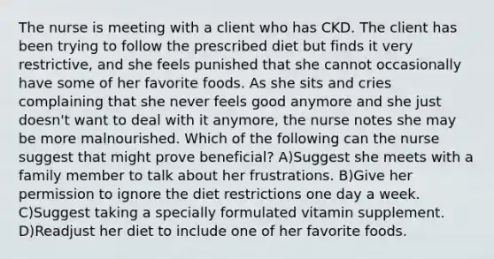 The nurse is meeting with a client who has CKD. The client has been trying to follow the prescribed diet but finds it very restrictive, and she feels punished that she cannot occasionally have some of her favorite foods. As she sits and cries complaining that she never feels good anymore and she just doesn't want to deal with it anymore, the nurse notes she may be more malnourished. Which of the following can the nurse suggest that might prove beneficial? A)Suggest she meets with a family member to talk about her frustrations. B)Give her permission to ignore the diet restrictions one day a week. C)Suggest taking a specially formulated vitamin supplement. D)Readjust her diet to include one of her favorite foods.