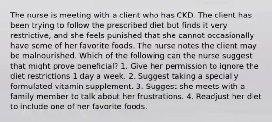 The nurse is meeting with a client who has CKD. The client has been trying to follow the prescribed diet but finds it very restrictive, and she feels punished that she cannot occasionally have some of her favorite foods. The nurse notes the client may be malnourished. Which of the following can the nurse suggest that might prove beneficial? 1. Give her permission to ignore the diet restrictions 1 day a week. 2. Suggest taking a specially formulated vitamin supplement. 3. Suggest she meets with a family member to talk about her frustrations. 4. Readjust her diet to include one of her favorite foods.