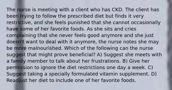 The nurse is meeting with a client who has CKD. The client has been trying to follow the prescribed diet but finds it very restrictive, and she feels punished that she cannot occasionally have some of her favorite foods. As she sits and cries complaining that she never feels good anymore and she just doesn't want to deal with it anymore, the nurse notes she may be more malnourished. Which of the following can the nurse suggest that might prove beneficial? A) Suggest she meets with a family member to talk about her frustrations. B) Give her permission to ignore the diet restrictions one day a week. C) Suggest taking a specially formulated vitamin supplement. D) Readjust her diet to include one of her favorite foods.