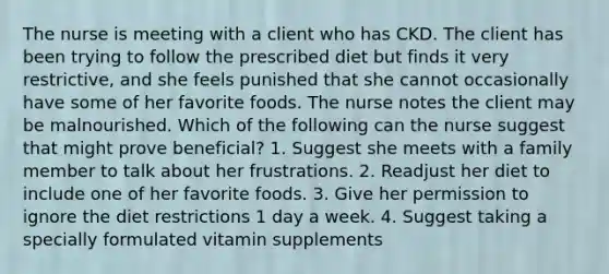 The nurse is meeting with a client who has CKD. The client has been trying to follow the prescribed diet but finds it very restrictive, and she feels punished that she cannot occasionally have some of her favorite foods. The nurse notes the client may be malnourished. Which of the following can the nurse suggest that might prove beneficial? 1. Suggest she meets with a family member to talk about her frustrations. 2. Readjust her diet to include one of her favorite foods. 3. Give her permission to ignore the diet restrictions 1 day a week. 4. Suggest taking a specially formulated vitamin supplements