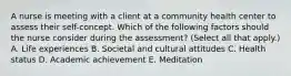 A nurse is meeting with a client at a community health center to assess their self-concept. Which of the following factors should the nurse consider during the assessment? (Select all that apply.) A. Life experiences B. Societal and cultural attitudes C. Health status D. Academic achievement E. Meditation