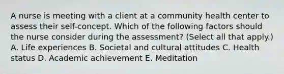 A nurse is meeting with a client at a community health center to assess their self-concept. Which of the following factors should the nurse consider during the assessment? (Select all that apply.) A. Life experiences B. Societal and cultural attitudes C. Health status D. Academic achievement E. Meditation