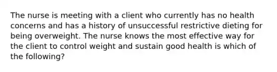 The nurse is meeting with a client who currently has no health concerns and has a history of unsuccessful restrictive dieting for being overweight. The nurse knows the most effective way for the client to control weight and sustain good health is which of the following?