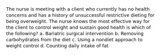 The nurse is meeting with a client who currently has no health concerns and has a history of unsuccessful restrictive dieting for being overweight. The nurse knows the most effective way for the client to control weight and sustain good health is which of the following? a. Bariatric surgical intervention b. Removing carbohydrates from the diet c. Using a nondiet approach to weight control d. Counting daily intake of fat