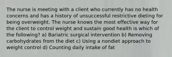 The nurse is meeting with a client who currently has no health concerns and has a history of unsuccessful restrictive dieting for being overweight. The nurse knows the most effective way for the client to control weight and sustain good health is which of the following? a) Bariatric surgical intervention b) Removing carbohydrates from the diet c) Using a nondiet approach to weight control d) Counting daily intake of fat