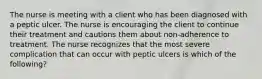 The nurse is meeting with a client who has been diagnosed with a peptic ulcer. The nurse is encouraging the client to continue their treatment and cautions them about non-adherence to treatment. The nurse recognizes that the most severe complication that can occur with peptic ulcers is which of the following?