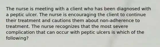 The nurse is meeting with a client who has been diagnosed with a peptic ulcer. The nurse is encouraging the client to continue their treatment and cautions them about non-adherence to treatment. The nurse recognizes that the most severe complication that can occur with peptic ulcers is which of the following?