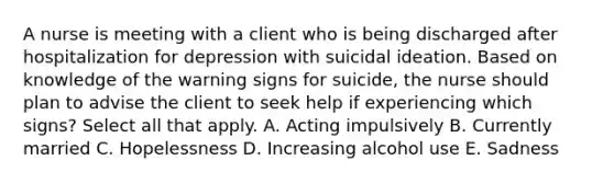 A nurse is meeting with a client who is being discharged after hospitalization for depression with suicidal ideation. Based on knowledge of the warning signs for suicide, the nurse should plan to advise the client to seek help if experiencing which signs? Select all that apply. A. Acting impulsively B. Currently married C. Hopelessness D. Increasing alcohol use E. Sadness