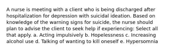 A nurse is meeting with a client who is being discharged after hospitalization for depression with suicidal ideation. Based on knowledge of the warning signs for suicide, the nurse should plan to advise the client to seek help if experiencing: Select all that apply. a. Acting impulsively b. Hopelessness c. Increasing alcohol use d. Talking of wanting to kill oneself e. Hypersomnia