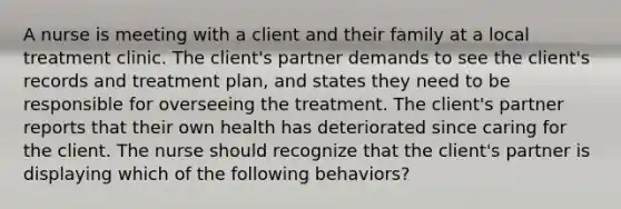 A nurse is meeting with a client and their family at a local treatment clinic. The client's partner demands to see the client's records and treatment plan, and states they need to be responsible for overseeing the treatment. The client's partner reports that their own health has deteriorated since caring for the client. The nurse should recognize that the client's partner is displaying which of the following behaviors?