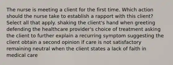 The nurse is meeting a client for the first time. Which action should the nurse take to establish a rapport with this client? Select all that apply. shaking the client's hand when greeting defending the healthcare provider's choice of treatment asking the client to further explain a recurring symptom suggesting the client obtain a second opinion if care is not satisfactory remaining neutral when the client states a lack of faith in medical care