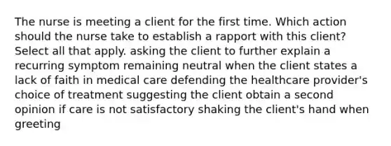 The nurse is meeting a client for the first time. Which action should the nurse take to establish a rapport with this client? Select all that apply. asking the client to further explain a recurring symptom remaining neutral when the client states a lack of faith in medical care defending the healthcare provider's choice of treatment suggesting the client obtain a second opinion if care is not satisfactory shaking the client's hand when greeting