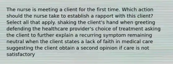 The nurse is meeting a client for the first time. Which action should the nurse take to establish a rapport with this client? Select all that apply. shaking the client's hand when greeting defending the healthcare provider's choice of treatment asking the client to further explain a recurring symptom remaining neutral when the client states a lack of faith in medical care suggesting the client obtain a second opinion if care is not satisfactory