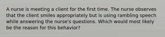 A nurse is meeting a client for the first time. The nurse observes that the client smiles appropriately but is using rambling speech while answering the nurse's questions. Which would most likely be the reason for this behavior?