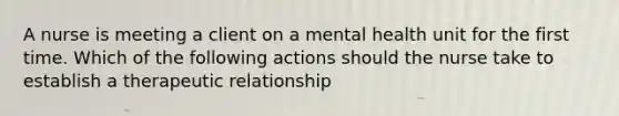 A nurse is meeting a client on a mental health unit for the first time. Which of the following actions should the nurse take to establish a therapeutic relationship