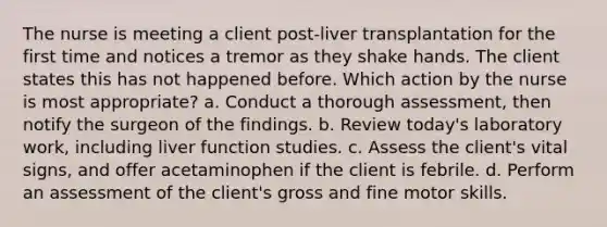 The nurse is meeting a client post-liver transplantation for the first time and notices a tremor as they shake hands. The client states this has not happened before. Which action by the nurse is most appropriate? a. Conduct a thorough assessment, then notify the surgeon of the findings. b. Review today's laboratory work, including liver function studies. c. Assess the client's vital signs, and offer acetaminophen if the client is febrile. d. Perform an assessment of the client's gross and fine motor skills.