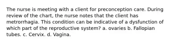 The nurse is meeting with a client for preconception care. During review of the chart, the nurse notes that the client has metrorrhagia. This condition can be indicative of a dysfunction of which part of the reproductive system? a. ovaries b. Fallopian tubes. c. Cervix. d. Vagina.