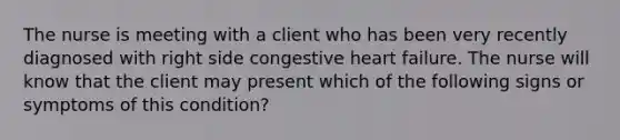 The nurse is meeting with a client who has been very recently diagnosed with right side congestive heart failure. The nurse will know that the client may present which of the following signs or symptoms of this condition?