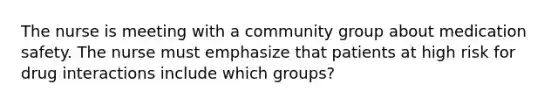 The nurse is meeting with a community group about medication safety. The nurse must emphasize that patients at high risk for drug interactions include which groups?