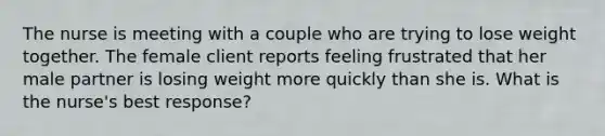 The nurse is meeting with a couple who are trying to lose weight together. The female client reports feeling frustrated that her male partner is losing weight more quickly than she is. What is the nurse's best response?