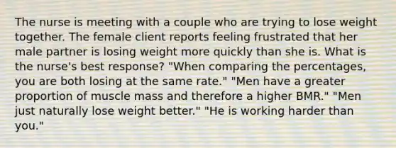 The nurse is meeting with a couple who are trying to lose weight together. The female client reports feeling frustrated that her male partner is losing weight more quickly than she is. What is the nurse's best response? "When comparing the percentages, you are both losing at the same rate." "Men have a greater proportion of muscle mass and therefore a higher BMR." "Men just naturally lose weight better." "He is working harder than you."