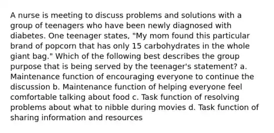 A nurse is meeting to discuss problems and solutions with a group of teenagers who have been newly diagnosed with diabetes. One teenager states, "My mom found this particular brand of popcorn that has only 15 carbohydrates in the whole giant bag." Which of the following best describes the group purpose that is being served by the teenager's statement? a. Maintenance function of encouraging everyone to continue the discussion b. Maintenance function of helping everyone feel comfortable talking about food c. Task function of resolving problems about what to nibble during movies d. Task function of sharing information and resources