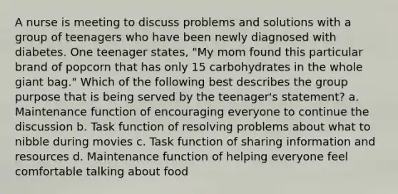 A nurse is meeting to discuss problems and solutions with a group of teenagers who have been newly diagnosed with diabetes. One teenager states, "My mom found this particular brand of popcorn that has only 15 carbohydrates in the whole giant bag." Which of the following best describes the group purpose that is being served by the teenager's statement? a. Maintenance function of encouraging everyone to continue the discussion b. Task function of resolving problems about what to nibble during movies c. Task function of sharing information and resources d. Maintenance function of helping everyone feel comfortable talking about food