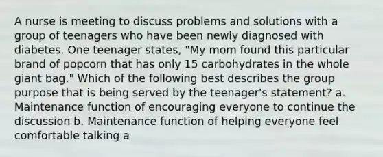 A nurse is meeting to discuss problems and solutions with a group of teenagers who have been newly diagnosed with diabetes. One teenager states, "My mom found this particular brand of popcorn that has only 15 carbohydrates in the whole giant bag." Which of the following best describes the group purpose that is being served by the teenager's statement? a. Maintenance function of encouraging everyone to continue the discussion b. Maintenance function of helping everyone feel comfortable talking a