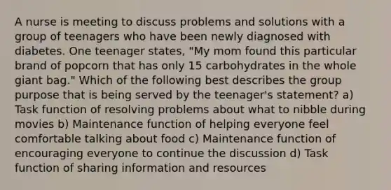 A nurse is meeting to discuss problems and solutions with a group of teenagers who have been newly diagnosed with diabetes. One teenager states, "My mom found this particular brand of popcorn that has only 15 carbohydrates in the whole giant bag." Which of the following best describes the group purpose that is being served by the teenager's statement? a) Task function of resolving problems about what to nibble during movies b) Maintenance function of helping everyone feel comfortable talking about food c) Maintenance function of encouraging everyone to continue the discussion d) Task function of sharing information and resources