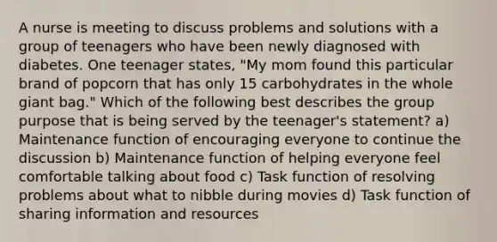 A nurse is meeting to discuss problems and solutions with a group of teenagers who have been newly diagnosed with diabetes. One teenager states, "My mom found this particular brand of popcorn that has only 15 carbohydrates in the whole giant bag." Which of the following best describes the group purpose that is being served by the teenager's statement? a) Maintenance function of encouraging everyone to continue the discussion b) Maintenance function of helping everyone feel comfortable talking about food c) Task function of resolving problems about what to nibble during movies d) Task function of sharing information and resources