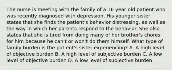 The nurse is meeting with the family of a 16-year-old patient who was recently diagnosed with depression. His younger sister states that she finds the patient's behavior distressing, as well as the way in which her parents respond to the behavior. She also states that she is tired from doing many of her brother's chores for him because he can't or won't do them himself. What type of family burden is the patient's sister experiencing? A. A high level of objective burden B. A high level of subjective burden C. A low level of objective burden D. A low level of subjective burden