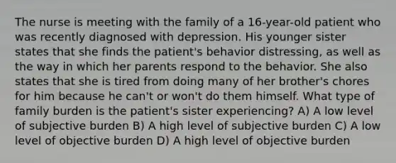 The nurse is meeting with the family of a 16-year-old patient who was recently diagnosed with depression. His younger sister states that she finds the patient's behavior distressing, as well as the way in which her parents respond to the behavior. She also states that she is tired from doing many of her brother's chores for him because he can't or won't do them himself. What type of family burden is the patient's sister experiencing? A) A low level of subjective burden B) A high level of subjective burden C) A low level of objective burden D) A high level of objective burden