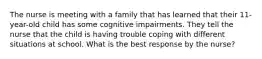 The nurse is meeting with a family that has learned that their 11-year-old child has some cognitive impairments. They tell the nurse that the child is having trouble coping with different situations at school. What is the best response by the nurse?