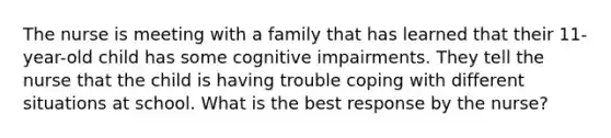 The nurse is meeting with a family that has learned that their 11-year-old child has some cognitive impairments. They tell the nurse that the child is having trouble coping with different situations at school. What is the best response by the nurse?