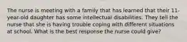 The nurse is meeting with a family that has learned that their 11-year-old daughter has some intellectual disabilities. They tell the nurse that she is having trouble coping with different situations at school. What is the best response the nurse could give?