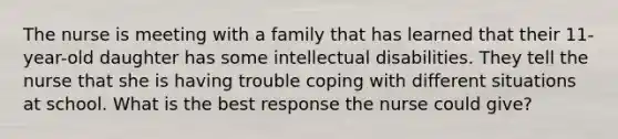 The nurse is meeting with a family that has learned that their 11-year-old daughter has some intellectual disabilities. They tell the nurse that she is having trouble coping with different situations at school. What is the best response the nurse could give?