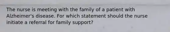 The nurse is meeting with the family of a patient with Alzheimer's disease. For which statement should the nurse initiate a referral for family support?