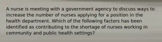 A nurse is meeting with a government agency to discuss ways to increase the number of nurses applying for a position in the health department. Which of the following factors has been identified as contributing to the shortage of nurses working in community and public health settings?