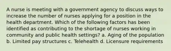 A nurse is meeting with a government agency to discuss ways to increase the number of nurses applying for a position in the health department. Which of the following factors has been identified as contributing to the shortage of nurses working in community and public health settings? a. Aging of the population b. Limited pay structures c. Telehealth d. Licensure requirements