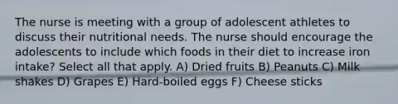 The nurse is meeting with a group of adolescent athletes to discuss their nutritional needs. The nurse should encourage the adolescents to include which foods in their diet to increase iron intake? Select all that apply. A) Dried fruits B) Peanuts C) Milk shakes D) Grapes E) Hard-boiled eggs F) Cheese sticks