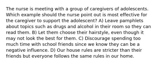 The nurse is meeting with a group of caregivers of adolescents. Which example should the nurse point out is most effective for the caregiver to support the adolescent? A) Leave pamphlets about topics such as drugs and alcohol in their room so they can read them. B) Let them choose their hairstyle, even though it may not look the best for them. C) Discourage spending too much time with school friends since we know they can be a negative influence. D) Our house rules are stricter than their friends but everyone follows the same rules in our home.