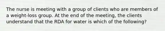 The nurse is meeting with a group of clients who are members of a weight-loss group. At the end of the meeting, the clients understand that the RDA for water is which of the following?