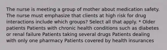 The nurse is meeting a group of mother about medication safety. The nurse must emphasize that clients at high risk for drug interactions include which groups? Select all that apply. * Older patients Patients with chronic health conditions such as diabetes or renal failure Patients taking several drugs Patients dealing with only one pharmacy Patients covered by health insurances