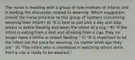 The nurse is meeting with a group of new mothers of infants and is leading the discussion related to weaning. Which suggestion should the nurse prioritize to this group of mothers concerning weaning their infant? A) "It is best to just pick a day and stop breast or bottle feeding and wean the infant to a cup." B) "If the infant is eating from a dish and drinking from a cup, they no longer need a bottle or breast feeding." C) "It is important to let the infant set the pace for weaning, no matter what age they are." D) "The infant who is interested in watching others drink from a cup is ready to be weaned."