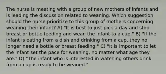 The nurse is meeting with a group of new mothers of infants and is leading the discussion related to weaning. Which suggestion should the nurse prioritize to this group of mothers concerning weaning their infant? A) "It is best to just pick a day and stop breast or bottle feeding and wean the infant to a cup." B) "If the infant is eating from a dish and drinking from a cup, they no longer need a bottle or breast feeding." C) "It is important to let the infant set the pace for weaning, no matter what age they are." D) "The infant who is interested in watching others drink from a cup is ready to be weaned."