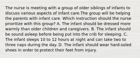 The nurse is meeting with a group of older siblings of infants to discuss various aspects of infant care.The group will be helping the parents with infant care. Which instruction should the nurse prioritize with this group? A. The infant should be dressed more warmly than older children and caregivers. B. The infant should be sound asleep before being put into the crib for sleeping. C. The infant sleeps 10 to 12 hours at night and can take two to three naps during the day. D. The infant should wear hard-soled shoes in order to protect their feet from injury.