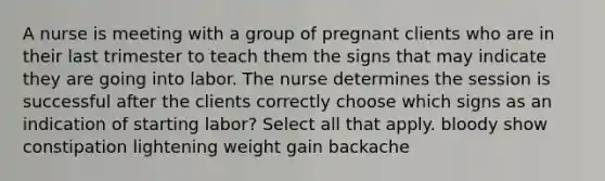 A nurse is meeting with a group of pregnant clients who are in their last trimester to teach them the signs that may indicate they are going into labor. The nurse determines the session is successful after the clients correctly choose which signs as an indication of starting labor? Select all that apply. bloody show constipation lightening weight gain backache